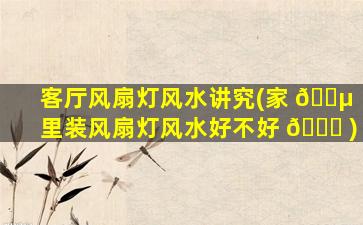 客厅风扇灯风水讲究(家 🌵 里装风扇灯风水好不好 🕊 )